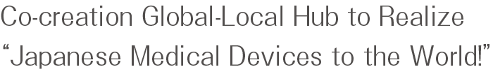 Co-creation Global-Local Hub to Realize “Japanese Medical Devices to the World!”
